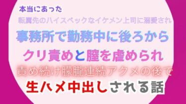 魅力的な世界が展開していく！本当にあった、転属先のハイスペックなイケメン上司に溺愛され、事務所で勤務中に後ろからクリ責めと膣を虐められ、責め続け朦朧連続アクメの後で生ハメ中出しされる話