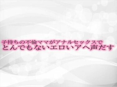 あなたの感情を引き出す美しさ！子持ちの不倫ママがアナルセックスでとんでもないエロいアヘ声だす