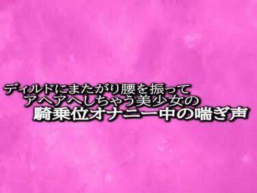 奇跡の瞬間を集めた映像詩！ディルドにまたがり腰を振ってアヘアへしちゃう美少女の騎乗位オナニー中の喘ぎ声