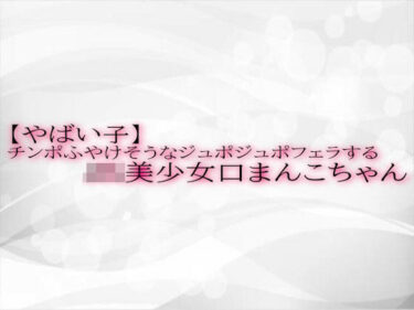 美しさが生み出す奇跡のような瞬間！【やばい子】チンポふやけそうなジュポジュポフェラするJK美少女口まんこちゃん