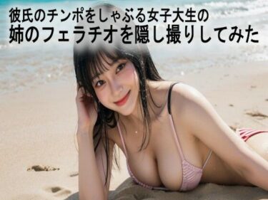 美しさが生み出す無限の想像力！彼氏のチンポをしゃぶる女子大生の姉のフェラチオを隠し撮りしてみた