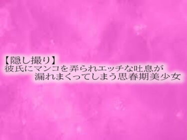 透明な美しさが溶け合う瞬間！【隠し撮り】彼氏にマンコを弄られエッチな吐息が漏れまくってしまう思春期美少女