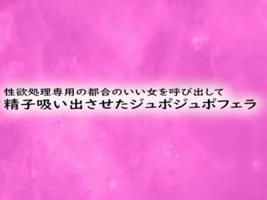 あなたの感性を高める名作！性欲処理専用の都合のいい女を呼び出して精子吸い出させたジュポジュポフェラ