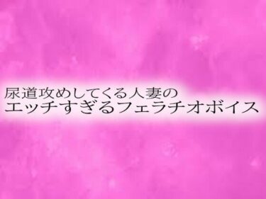 美が映し出す永遠の記憶！尿道攻めしてくる人妻のエッチすぎるフェラチオボイス