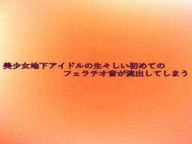あなたを魅了する究極の映像詩！美少女地下アイドルの生々しい初めてのフェラチオ音が流出してしまう