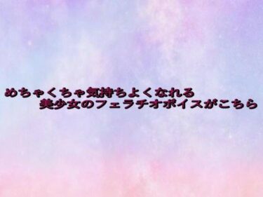 時間が忘れられるほどの美！めちゃくちゃ気持ちよくなれる美少女のフェラチオボイスがこちら