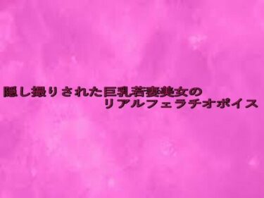 新しい美の発見が待っている！隠し撮りされた巨乳若妻美女のリアルフェラチオボイス